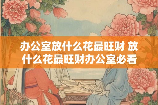 办公室放什么花最旺财 放什么花最旺财办公室必看