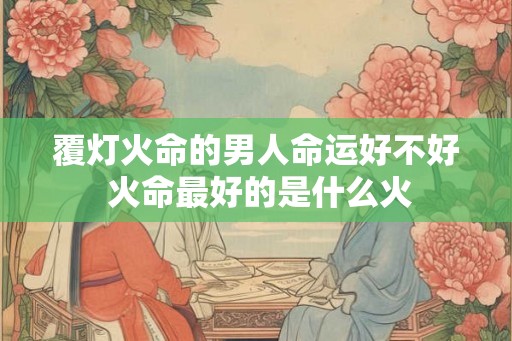 覆灯火命的男人命运好不好 火命最好的是什么火 覆灯火命的男人命运好不好 火命最好的是什么火