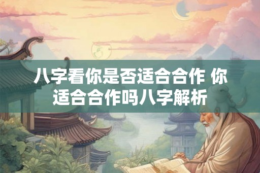 八字看你是否适合合作 你适合合作吗八字解析 八字看你是否适合合作 你适合合作吗八字解析