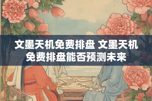 文墨天机免费排盘 文墨天机免费排盘能否预测未来