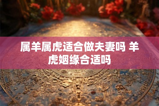属羊属虎适合做夫妻吗 羊虎姻缘合适吗