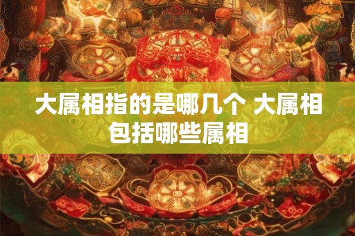 大属相指的是哪几个 大属相包括哪些属相