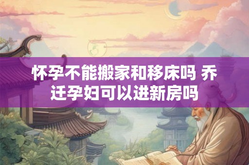 怀孕不能搬家和移床吗 乔迁孕妇可以进新房吗