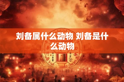 刘备属什么动物 刘备是什么动物
