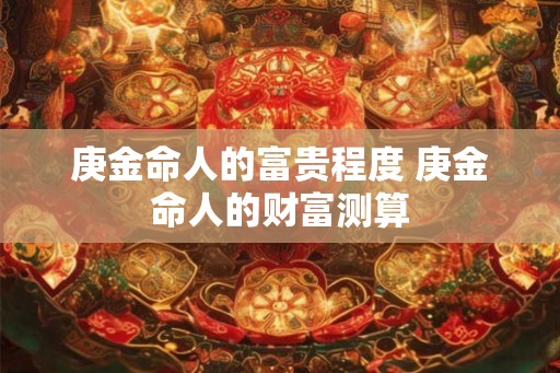 庚金命人的富贵程度 庚金命人的财富测算