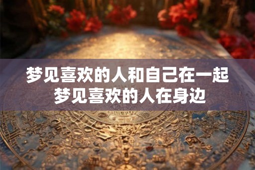 梦见喜欢的人和自己在一起 梦见喜欢的人在身边