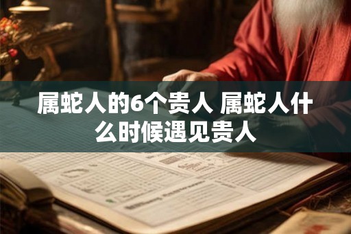属蛇人的6个贵人 属蛇人什么时候遇见贵人