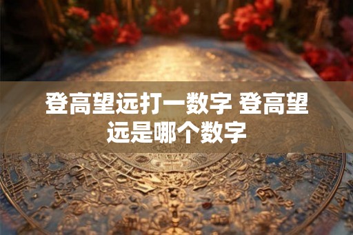 登高望远打一数字 登高望远是哪个数字 登高望远打一数字 登高望远是哪个数字