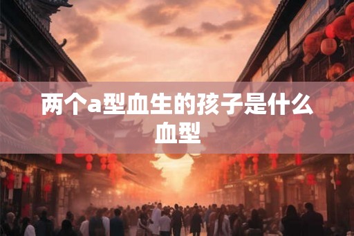 两个a型血生的孩子是什么血型 两个a型血生的孩子是什么血型