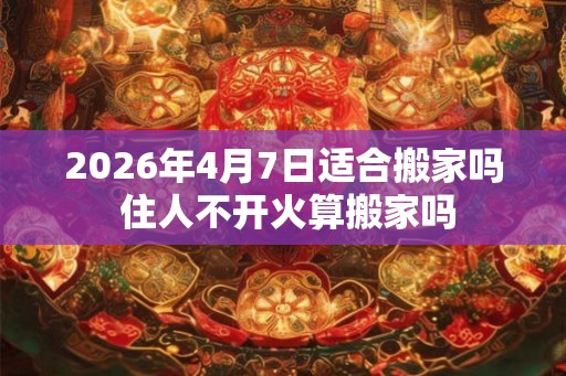2026年4月7日适合搬家吗 住人不开火算搬家吗 2026年4月7日适合搬家吗 住人不开火算搬家吗
