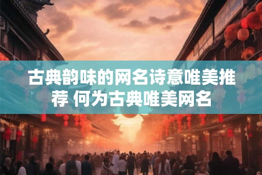 古典韵味的网名诗意唯美推荐 何为古典唯美网名 古典韵味的网名诗意唯美推荐 何为古典唯美网名
