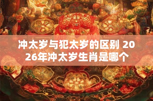 冲太岁与犯太岁的区别 2026年冲太岁生肖是哪个
