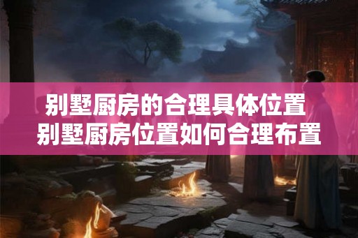 别墅厨房的合理具体位置 别墅厨房位置如何合理布置 别墅厨房的合理具体位置 别墅厨房位置如何合理布置