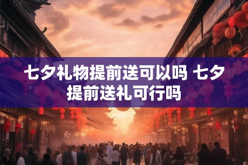 七夕礼物提前送可以吗 七夕提前送礼可行吗
