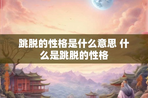 跳脱的性格是什么意思 什么是跳脱的性格 跳脱的性格是什么意思 什么是跳脱的性格