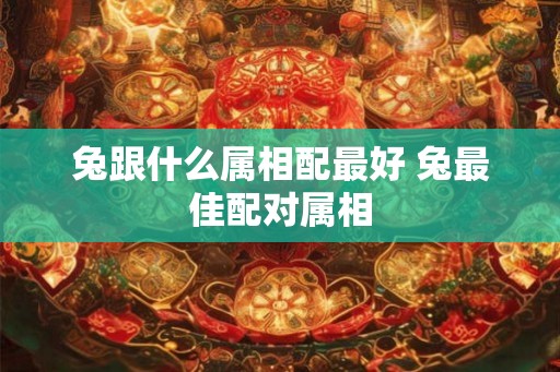 兔跟什么属相配最好 兔最佳配对属相 兔跟什么属相配最好 兔最佳配对属相