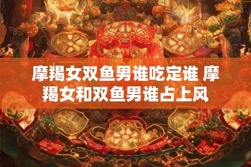 摩羯女双鱼男谁吃定谁 摩羯女和双鱼男谁占上风
