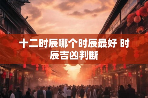 十二时辰哪个时辰最好 时辰吉凶判断