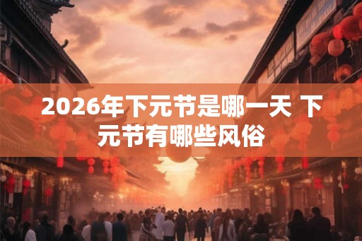 2026年下元节是哪一天 下元节有哪些风俗 2026年下元节是哪一天 下元节有哪些风俗