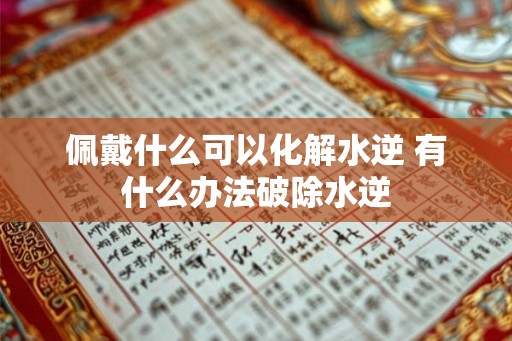 佩戴什么可以化解水逆 有什么办法破除水逆 佩戴什么可以化解水逆 有什么办法破除水逆