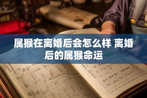 属猴在离婚后会怎么样 离婚后的属猴命运