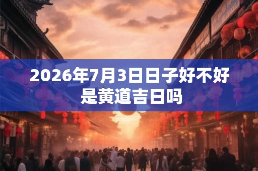 2026年7月3日日子好不好 是黄道吉日吗 2026年7月3日日子好不好 是黄道吉日吗