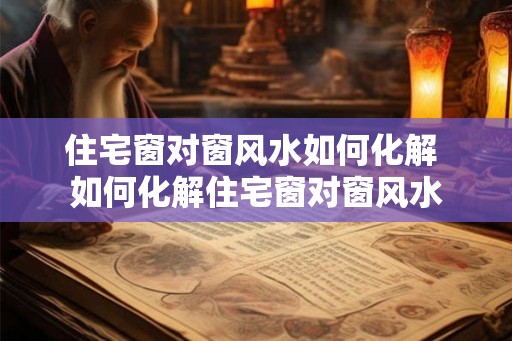 住宅窗对窗风水如何化解 如何化解住宅窗对窗风水