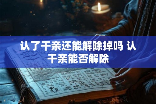 认了干亲还能解除掉吗 认干亲能否解除 认了干亲还能解除掉吗 认干亲能否解除