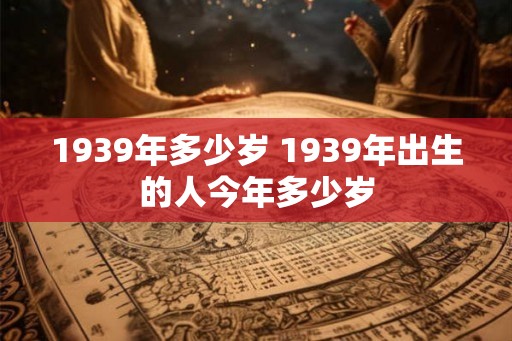 1939年多少岁 1939年出生的人今年多少岁 1939年多少岁 1939年出生的人今年多少岁