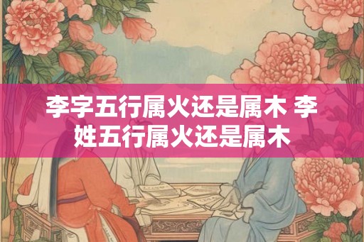 李字五行属火还是属木 李姓五行属火还是属木