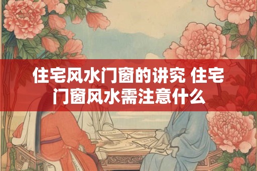 住宅风水门窗的讲究 住宅门窗风水需注意什么