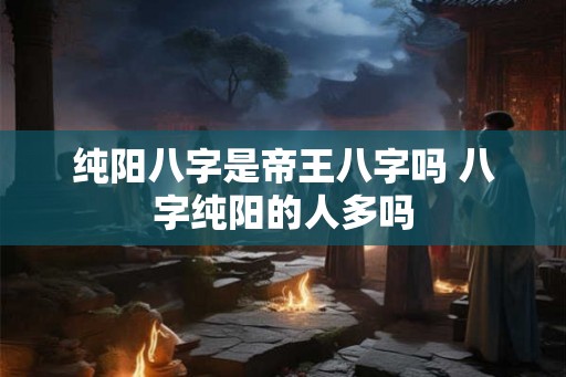 纯阳八字是帝王八字吗 八字纯阳的人多吗 纯阳八字是帝王八字吗 八字纯阳的人多吗