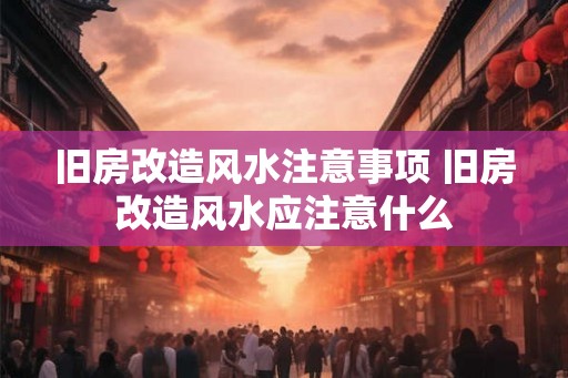旧房改造风水注意事项 旧房改造风水应注意什么
