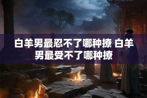 白羊男最忍不了哪种撩 白羊男最受不了哪种撩