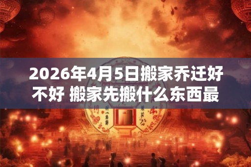 2026年4月5日搬家乔迁好不好 搬家先搬什么东西最旺财 2026年4月5日搬家乔迁好不好 搬家先搬什么东西最旺财