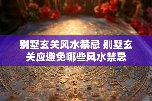 别墅玄关风水禁忌 别墅玄关应避免哪些风水禁忌 别墅玄关风水禁忌 别墅玄关应避免哪些风水禁忌