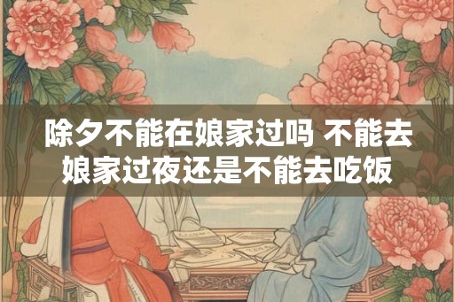 除夕不能在娘家过吗 不能去娘家过夜还是不能去吃饭