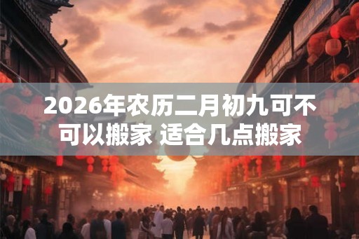 2026年农历二月初九可不可以搬家 适合几点搬家