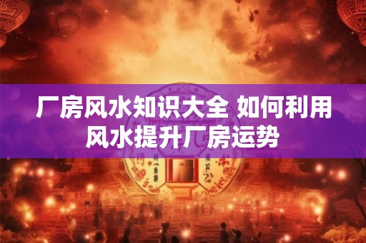厂房风水知识大全 如何利用风水提升厂房运势