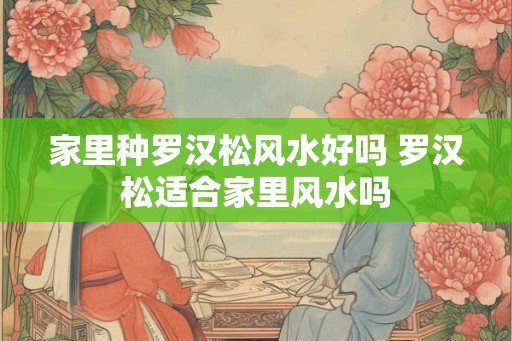 家里种罗汉松风水好吗 罗汉松适合家里风水吗