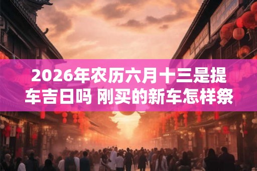 2026年农历六月十三是提车吉日吗 刚买的新车怎样祭奠 2026年农历六月十三是提车吉日吗 刚买的新车怎样祭奠