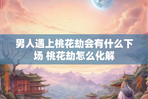 男人遇上桃花劫会有什么下场 桃花劫怎么化解
