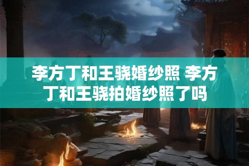 李方丁和王骁婚纱照 李方丁和王骁拍婚纱照了吗 李方丁和王骁婚纱照 李方丁和王骁拍婚纱照了吗
