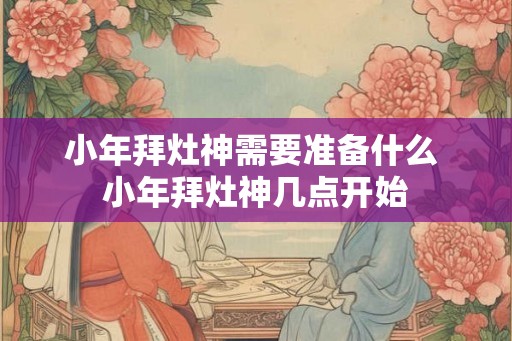 小年拜灶神需要准备什么 小年拜灶神几点开始 小年拜灶神需要准备什么 小年拜灶神几点开始