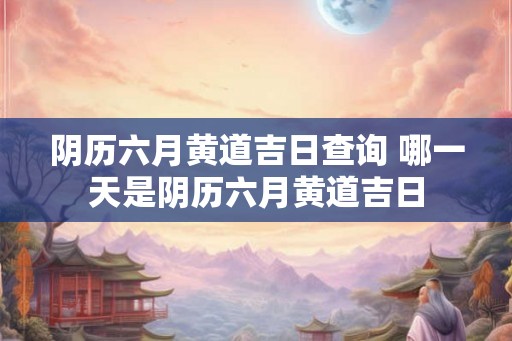 阴历六月黄道吉日查询 哪一天是阴历六月黄道吉日