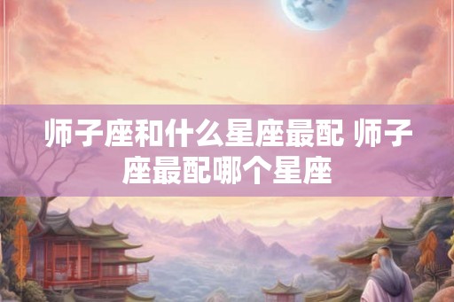 师子座和什么星座最配 师子座最配哪个星座