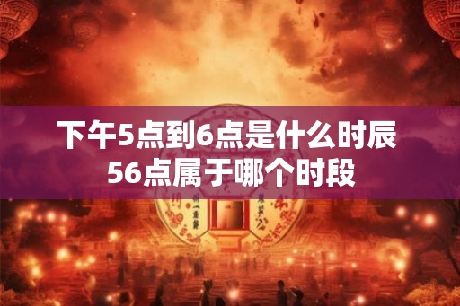 下午5点到6点是什么时辰 56点属于哪个时段 下午5点到6点是什么时辰 56点属于哪个时段