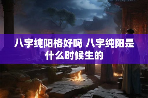 八字纯阳格好吗 八字纯阳是什么时候生的
