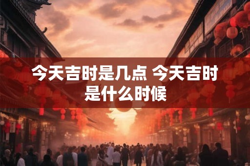 今天吉时是几点 今天吉时是什么时候 今天吉时是几点 今天吉时是什么时候