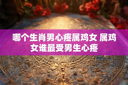 哪个生肖男心疼属鸡女 属鸡女谁最受男生心疼